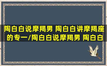 陶白白说摩羯男 陶白白讲摩羯座的专一/陶白白说摩羯男 陶白白讲摩羯座的专一-我的网站